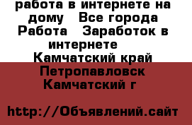 работа в интернете на дому - Все города Работа » Заработок в интернете   . Камчатский край,Петропавловск-Камчатский г.